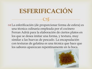 ESFERIFICACIÓN
                         
 La esferificación (de proporcionar forma de esfera) es
  una técnica culinaria empleada por el cocinero
  Ferran Adrià para la elaboración de ciertos platos en
  los que se desea imitar una forma, y textura, muy
  similar a las huevas de pescado. La encapsulación
  con texturas de gelatina es una técnica que hace que
  los sabores aparezcan repentinamente en la boca.
 