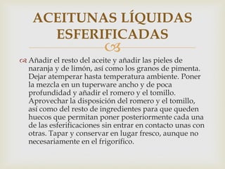 ACEITUNAS LÍQUIDAS
      ESFERIFICADAS
                          
 Añadir el resto del aceite y añadir las pieles de
  naranja y de limón, así como los granos de pimenta.
  Dejar atemperar hasta temperatura ambiente. Poner
  la mezcla en un tuperware ancho y de poca
  profundidad y añadir el romero y el tomillo.
  Aprovechar la disposición del romero y el tomillo,
  así como del resto de ingredientes para que queden
  huecos que permitan poner posteriormente cada una
  de las esferificaciones sin entrar en contacto unas con
  otras. Tapar y conservar en lugar fresco, aunque no
  necesariamente en el frigorífico.
 