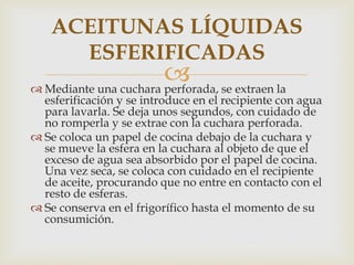 ACEITUNAS LÍQUIDAS
      ESFERIFICADAS
                        se extraen la
 Mediante una cuchara perforada,
  esferificación y se introduce en el recipiente con agua
  para lavarla. Se deja unos segundos, con cuidado de
  no romperla y se extrae con la cuchara perforada.
 Se coloca un papel de cocina debajo de la cuchara y
  se mueve la esfera en la cuchara al objeto de que el
  exceso de agua sea absorbido por el papel de cocina.
  Una vez seca, se coloca con cuidado en el recipiente
  de aceite, procurando que no entre en contacto con el
  resto de esferas.
 Se conserva en el frigorífico hasta el momento de su
  consumición.
 