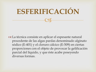 ESFERIFICACIÓN
            

 La técnica consiste en aplicar el espesante natural
  procedente de las algas pardas denominado alginato
  sódico (E-401) y el cloruro cálcico (E-509) en ciertas
  proporciones con el objeto de provocar la gelificación
  parcial del líquido, y que éste acabe poseyendo
  diversas formas.
 