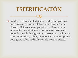 ESFERIFICACIÓN
                          
 La idea es disolver el alginato en el zumo por una
  parte, mientras que se elabora una disolución de
  cloruro cálcico en agua por otra. La técnica para
  generar formas similares a las huevas consiste en
  poner la mezcla de alginato y zumo en un recipiente
  como jeringuillas, tubos, pipetas, etc., y verter poco a
  poco gotas sobre la disolución de cloruro cálcico.
 