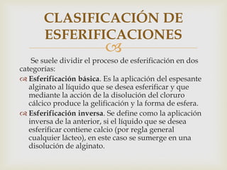 CLASIFICACIÓN DE
       ESFERIFICACIONES
                          
    Se suele dividir el proceso de esferificación en dos
categorías:
 Esferificación básica. Es la aplicación del espesante
   alginato al líquido que se desea esferificar y que
   mediante la acción de la disolución del cloruro
   cálcico produce la gelificación y la forma de esfera.
 Esferificación inversa. Se define como la aplicación
   inversa de la anterior, si el líquido que se desea
   esferificar contiene calcio (por regla general
   cualquier lácteo), en este caso se sumerge en una
   disolución de alginato.
 