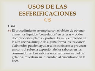 USOS DE LAS
       ESFERIFICACIONES
                         
Usos
 El procedimiento se emplea con el objeto de obtener
  alimentos líquidos "coagulados" en esferas y poder
  decorar ciertos platos y postres. Es muy empleado en
  la alta cocina, aunque de alguna forma los "caviares"
  elaborados pueden ayudar a los cocineros a provocar
  un control sobre la expresión de los sabores en los
  consumidores. Los sabores encerrados en su piel de
  gelatina, muestran su intensidad al encontrarse en la
  boca.
 