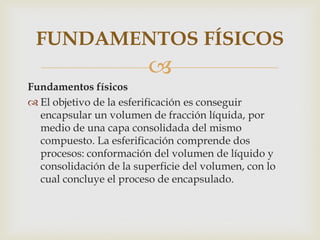FUNDAMENTOS FÍSICOS
                         
Fundamentos físicos
 El objetivo de la esferificación es conseguir
  encapsular un volumen de fracción líquida, por
  medio de una capa consolidada del mismo
  compuesto. La esferificación comprende dos
  procesos: conformación del volumen de líquido y
  consolidación de la superficie del volumen, con lo
  cual concluye el proceso de encapsulado.
 