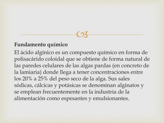 
Fundamento químico
El ácido algínico es un compuesto químico en forma de
polisacárido coloidal que se obtiene de forma natural de
las paredes celulares de las algas pardas (en concreto de
la lamiaria) donde llega a tener concentraciones entre
los 20% a 25% del peso seco de la alga. Sus sales
sódicas, cálcicas y potásicas se denominan alginatos y
se emplean frecuentemente en la industria de la
alimentación como espesantes y emulsionantes.
 