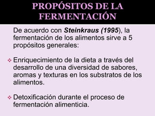 De acuerdo con Steinkraus (1995), la
fermentación de los alimentos sirve a 5
propósitos generales:
 Enriquecimiento de la dieta a través del
desarrollo de una diversidad de sabores,
aromas y texturas en los substratos de los
alimentos.
 Detoxificación durante el proceso de
fermentación alimenticia.
PROPÓSITOS DE LA
FERMENTACIÓN
 