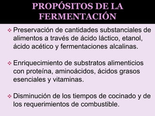 Preservación de cantidades substanciales de
alimentos a través de ácido láctico, etanol,
ácido acético y fermentaciones alcalinas.
 Enriquecimiento de substratos alimenticios
con proteína, aminoácidos, ácidos grasos
esenciales y vitaminas.
 Disminución de los tiempos de cocinado y de
los requerimientos de combustible.
PROPÓSITOS DE LA
FERMENTACIÓN
 