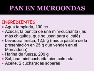 INGREDIENTES
 Agua templada, 100 cc.
 Azúcar, la puntita de una mini-cucharita (las
más chiquitas, que se usan para el café)
 Levadura fresca, 12,5 g (media pastilla de la
presentación en 25 g que venden en el
Mercadona)
 Harina de fuerza, 200 g
 Sal, una mini-cucharita bien colmada
 Aceite, 2 cucharadas soperas
 