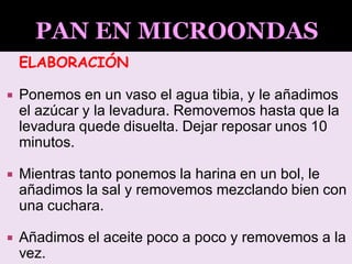 ELABORACIÓN
 Ponemos en un vaso el agua tibia, y le añadimos
el azúcar y la levadura. Removemos hasta que la
levadura quede disuelta. Dejar reposar unos 10
minutos.
 Mientras tanto ponemos la harina en un bol, le
añadimos la sal y removemos mezclando bien con
una cuchara.
 Añadimos el aceite poco a poco y removemos a la
vez.
 