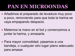  Añadimos el preparado de levadura muy poco
a poco, removiendo para que toda la harina se
vaya empapando despacio.
 Metemos la mano en el bol y comenzamos a
juntar la harina, y amasarla.
 Para mayor comodidad, pasamos a una
bandeja, o cualquier otro lugar plano adecuado
para amasar.
 