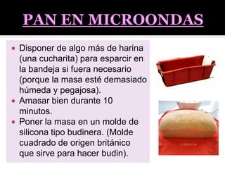  Disponer de algo más de harina
(una cucharita) para esparcir en
la bandeja si fuera necesario
(porque la masa esté demasiado
húmeda y pegajosa).
 Amasar bien durante 10
minutos.
 Poner la masa en un molde de
silicona tipo budinera. (Molde
cuadrado de origen británico
que sirve para hacer budin).
 