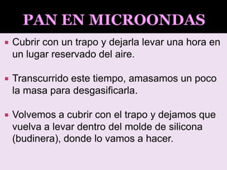  Cubrir con un trapo y dejarla levar una hora en
un lugar reservado del aire.
 Transcurrido este tiempo, amasamos un poco
la masa para desgasificarla.
 Volvemos a cubrir con el trapo y dejamos que
vuelva a levar dentro del molde de silicona
(budinera), donde lo vamos a hacer.
 