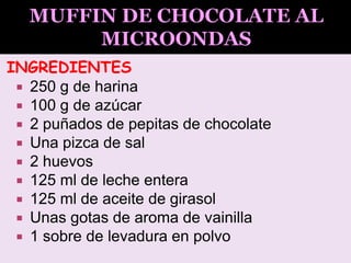 INGREDIENTES
 250 g de harina
 100 g de azúcar
 2 puñados de pepitas de chocolate
 Una pizca de sal
 2 huevos
 125 ml de leche entera
 125 ml de aceite de girasol
 Unas gotas de aroma de vainilla
 1 sobre de levadura en polvo
 