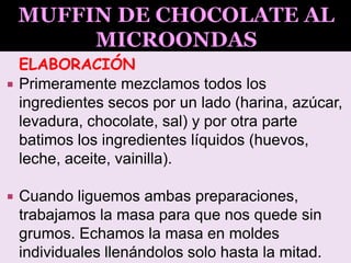 ELABORACIÓN
 Primeramente mezclamos todos los
ingredientes secos por un lado (harina, azúcar,
levadura, chocolate, sal) y por otra parte
batimos los ingredientes líquidos (huevos,
leche, aceite, vainilla).
 Cuando liguemos ambas preparaciones,
trabajamos la masa para que nos quede sin
grumos. Echamos la masa en moldes
individuales llenándolos solo hasta la mitad.
 