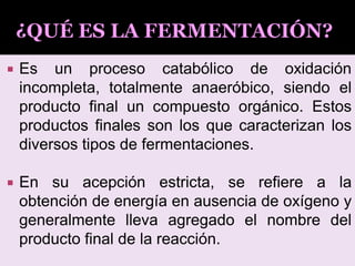  Es un proceso catabólico de oxidación
incompleta, totalmente anaeróbico, siendo el
producto final un compuesto orgánico. Estos
productos finales son los que caracterizan los
diversos tipos de fermentaciones.
 En su acepción estricta, se refiere a la
obtención de energía en ausencia de oxígeno y
generalmente lleva agregado el nombre del
producto final de la reacción.
 
