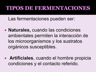 Las fermentaciones pueden ser:
 Naturales, cuando las condiciones
ambientales permiten la interacción de
los microorganismos y los sustratos
orgánicos susceptibles.
 Artificiales, cuando el hombre propicia
condiciones y el contacto referido.
TIPOS DE FERMENTACIONES
 