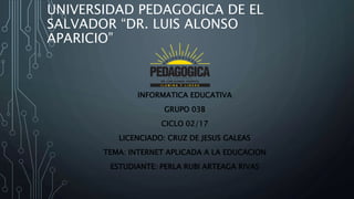 UNIVERSIDAD PEDAGOGICA DE EL
SALVADOR “DR. LUIS ALONSO
APARICIO”
INFORMATICA EDUCATIVA
GRUPO 03B
CICLO 02/17
LICENCIADO: CRUZ DE JESUS GALEAS
TEMA: INTERNET APLICADA A LA EDUCACION
ESTUDIANTE: PERLA RUBI ARTEAGA RIVAS
 
