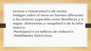 Lectura e interpretación de textos.
Indagar sobre el tema en fuentes diferentes
a las lecturas sugeridas como familiares y a
migos. (Entrevistas y recopilación de la infor
mación)
-Participación en talleres de redacción.
-Habilidades histriónicas.
 