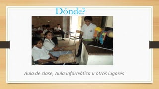 Dónde?
Aula de clase, Aula informática u otros lugares.
 