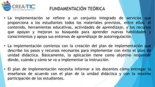 FUNDAMENTACIÓN TEÓRICA
• La implementación se refiere a un conjunto integrado de servicios que
proporciona a los estudiantes todos los materiales previstos, entre ellos: el
contenido, herramientas educativas, actividades de aprendizaje, y los recursos
que apoyan y mejoran su búsqueda para aprender nuevas habilidades y
conocimientos y apoya sus entornos de aprendizaje de autorregulación.
• La implementación comienza con la creación del plan de implementación que
describe los pasos y recursos necesarios para implementar con éxito el plan de
unidad didáctica. Básicamente, la aplicación tiene como objetivo responder
dónde, cuándo y cómo se va a implementar la instrucción.
• El plan de Implementación necesita informar a los docentes cómo entregar la
enseñanza de acuerdo con el plan de la unidad didáctica y con la máxima
participación de los estudiantes.
 