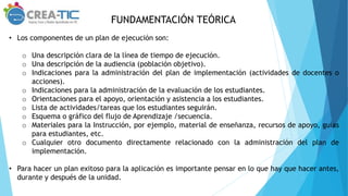 FUNDAMENTACIÓN TEÓRICA
• Los componentes de un plan de ejecución son:
o Una descripción clara de la línea de tiempo de ejecución.
o Una descripción de la audiencia (población objetivo).
o Indicaciones para la administración del plan de implementación (actividades de docentes o
acciones).
o Indicaciones para la administración de la evaluación de los estudiantes.
o Orientaciones para el apoyo, orientación y asistencia a los estudiantes.
o Lista de actividades/tareas que los estudiantes seguirán.
o Esquema o gráfico del flujo de Aprendizaje /secuencia.
o Materiales para la Instrucción, por ejemplo, material de enseñanza, recursos de apoyo, guías
para estudiantes, etc.
o Cualquier otro documento directamente relacionado con la administración del plan de
implementación.
• Para hacer un plan exitoso para la aplicación es importante pensar en lo que hay que hacer antes,
durante y después de la unidad.
 