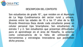 DESCRIPCION DEL CONTEXTO
Son estudiantes de grado 10°, que residen en el Municipio
de La Vega Cundinamarca del sector rural y urbana,
jóvenes entre las edades de 15 a los 17 años de la IED
Ricardo Hinestroza Daza donde cada estudiante posee un
celular personal tipo Smartphone. Son estudiantes de
estrato 1 y 2. Son estudiantes que presentan dificultades
para el aprendizaje en el área de filosofía, lo anterior
como consecuencia de la falta de utilización de
herramientas y estrategias innovadoras que posibiliten
dicho proceso.
 