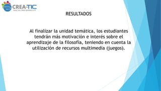 RESULTADOS
Al finalizar la unidad temática, los estudiantes
tendrán más motivación e interés sobre el
aprendizaje de la filosofía, teniendo en cuenta la
utilización de recursos multimedia (juegos).
 