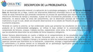 DESCRIPCION DE LA PROBLEMATICA
En el contexto del desarrollo misional y la aplicación de la estrategia pedagógica, la IED IED Ricardo Hinestroza
Daza del Municipio de La Vega, cuenta con alternativas didácticas orientadas hacia el uso de la tecnología a
través de Aulas Interactivas que pretende transformar el proceso de aprendizaje para hacerlo más eficiente y
efectivo en términos de tiempo y resultados. A pesar de las circunstancias planteadas, el uso de las TIC, en la
Institución, no abarca todas las áreas del conocimiento, aún se desarrollan procesos de formación de tipo
tradicional y es por lo cual, desde una situación observacional en la cátedra de filosofía de grado décimo, surge
la presente propuesta.
Teniendo en cuenta lo anterior, se han evidenciado vacíos que presentan los estudiantes en esta asignatura,
producto de la tradicionalidad pedagógica, se refleja la baja calidad en la presentación de talleres,
comprensión de lecturas, ensayos, trabajos escritos, exposiciones, entre otros. Se ha notado fehacientemente
que los estudiantes desarrollan las actividades de forma impuesta y obligatoria.
Existen factores determinantes en cuanto a hábitos en el comportamiento de los estudiantes tales como: la
escasa e intermitente disposición, las excusas frecuentes para no estar o ausentarse de la clase, la no
presentación de tareas y trabajos a tiempo y no tomarse en serio las evaluaciones propuestas. Todos éstos, son
aspectos comunes que interfieren en la motivación, compromiso, entrega y responsabilidad en el aprendizaje.
El conformismo y la pereza mental en la búsqueda de un aprendizaje significativo generan escasez en la
investigación y en la construcción propia de conceptos.
 