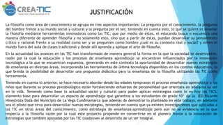 JUSTIFICACIÓN
La filosofía como área de conocimiento se agrupa en tres aspectos importantes: La pregunta por el conocimiento, la pregunta
del hombre frente a su mundo social y cultural y la pregunta por el ser; teniendo en cuenta esto, lo que se quiere es enseñar
la filosofía mediante herramientas innovadoras como las TIC, que por medio de éstas, el educando busca o encuentra una
manera diferente de aprender filosofía y no solamente esto, sino que a partir de éstas, puedan desarrollar su pensamiento
crítico y racional frente a su realidad como ser y se pregunten como hombre ¿cuál es su contexto real y social? y miren el
mundo fuera del aula de clases tradicional y desde allí aprenda y aplique el arte de filosofar.
En la actualidad los avances en las TIC han transformado de manera general la forma en la que la sociedad se desenvuelve,
razón por la cual la educación y los procesos de enseñanza aprendizaje se encuentran influenciados por la innovación
tecnológica a la que se encuentran expuestos, generando en este contexto la oportunidad de desarrollar nuevas estrategias
de enseñanza en diversas áreas, incorporando las herramientas de última tecnología disponibles en los centros educativos, lo
que brinda la posibilidad de desarrollar una propuesta didáctica para la enseñanza de la filosofía utilizando las TIC como
herramienta.
Teniendo en cuenta lo anterior, se hace necesario abordar desde las edades tempranas el proceso enseñanza-aprendizaje a los
niños que durante su proceso psicobiológico están fortaleciendo esfuerzos de personalidad que orientara en adelante su ser
en la vida. Teniendo como base la actualidad social y cultural para poder aplicar estrategias como lo es hoy las TICS,
elemento base para desarrollar un espacio de aprendizaje que garantice a los estudiantes de grado 10° de la IED Ricardo
Hinestroza Daza del Municipio de La Vega Cundinamarca que además de demostrar lo planteado en este trabajo, en adelante
sea el piloto que sirva para desarrollar nuevas estrategias, teniendo en cuenta que ya existen investigaciones que aplicadas a
las TIC en otras áreas del conocimiento, como estrategia de enseñanza-aprendizaje pero aún no se evidencia en lo que
respecta a la filosofía razón por la cual este proyecto propende en convertirse en el pionero frente a la innovación de
estrategias que también apoyadas por las TIC coadyuven al desarrollo de un ser integral.
 
