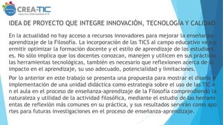 IDEA DE PROYECTO QUE INTEGRE INNOVACIÓN, TECNOLOGÍA Y CALIDAD
En la actualidad no hay acceso a recursos innovadores para mejorar la enseñanza-
aprendizaje de la Filosofía. La incorporación de las TICS al campo educativo va a p
ermitir optimizar la formación docente y el estilo de aprendizaje de los estudiant
es. No sólo implica que los docentes conozcan, manejen y utilicen en sus prácticas
las herramientas tecnológicas, también es necesario que reflexionen acerca de su
impacto en el aprendizaje, su uso adecuado, potencialidad y limitaciones.
Por lo anterior en este trabajo se presenta una propuesta para mostrar el diseño e
implementación de una unidad didáctica como estrategia sobre el uso de las TIC e
n el aula en el proceso de enseñanza-aprendizaje de la Filosofía comprendiendo la
naturaleza y utilidad de la actividad filosófica, mediante el estudio de las herrami
entas de reflexión más comunes en su práctica, y sus resultados servirán como apo
rtes para futuras investigaciones en el proceso de enseñanza-aprendizaje.
 