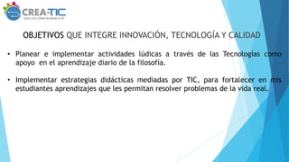OBJETIVOS QUE INTEGRE INNOVACIÓN, TECNOLOGÍA Y CALIDAD
• Planear e implementar actividades lúdicas a través de las Tecnologías como
apoyo en el aprendizaje diario de la filosofía.
• Implementar estrategias didácticas mediadas por TIC, para fortalecer en mis
estudiantes aprendizajes que les permitan resolver problemas de la vida real.
 
