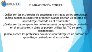 FUNDAMENTACIÓN TEÓRICA
¿Cuáles son las estrategias de enseñanza centradas en los estudiantes?
¿Cómo pueden los maestros proceder cuando diseñan un entorno de
aprendizaje centrado en el estudiante?
¿Cuáles son los componentes de los entornos de aprendizaje centrados
en el estudiante, y cómo se pueden utilizar las TIC en estos
componentes?
¿Cómo pueden los profesores evaluar el aprendizaje en un entorno de
aprendizaje centrado en el estudiante?
 