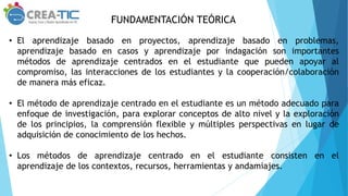 FUNDAMENTACIÓN TEÓRICA
• El aprendizaje basado en proyectos, aprendizaje basado en problemas,
aprendizaje basado en casos y aprendizaje por indagación son importantes
métodos de aprendizaje centrados en el estudiante que pueden apoyar al
compromiso, las interacciones de los estudiantes y la cooperación/colaboración
de manera más eficaz.
• El método de aprendizaje centrado en el estudiante es un método adecuado para
enfoque de investigación, para explorar conceptos de alto nivel y la exploración
de los principios, la comprensión flexible y múltiples perspectivas en lugar de
adquisición de conocimiento de los hechos.
• Los métodos de aprendizaje centrado en el estudiante consisten en el
aprendizaje de los contextos, recursos, herramientas y andamiajes.
 