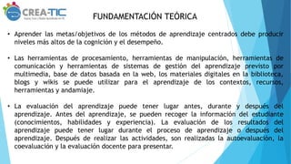 FUNDAMENTACIÓN TEÓRICA
• Aprender las metas/objetivos de los métodos de aprendizaje centrados debe producir
niveles más altos de la cognición y el desempeño.
• Las herramientas de procesamiento, herramientas de manipulación, herramientas de
comunicación y herramientas de sistemas de gestión del aprendizaje previsto por
multimedia, base de datos basada en la web, los materiales digitales en la biblioteca,
blogs y wikis se puede utilizar para el aprendizaje de los contextos, recursos,
herramientas y andamiaje.
• La evaluación del aprendizaje puede tener lugar antes, durante y después del
aprendizaje. Antes del aprendizaje, se pueden recoger la información del estudiante
(conocimientos, habilidades y experiencia). La evaluación de los resultados del
aprendizaje puede tener lugar durante el proceso de aprendizaje o después del
aprendizaje. Después de realizar las actividades, son realizadas la autoevaluación, la
coevaluación y la evaluación docente para presentar.
 
