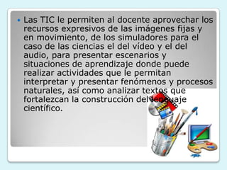    Las TIC le permiten al docente aprovechar los
    recursos expresivos de las imágenes fijas y
    en movimiento, de los simuladores para el
    caso de las ciencias el del vídeo y el del
    audio, para presentar escenarios y
    situaciones de aprendizaje donde puede
    realizar actividades que le permitan
    interpretar y presentar fenómenos y procesos
    naturales, así como analizar textos que
    fortalezcan la construcción del lenguaje
    científico.
 