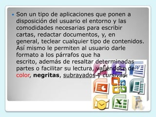    Son un tipo de aplicaciones que ponen a
    disposición del usuario el entorno y las
    comodidades necesarias para escribir
    cartas, redactar documentos, y, en
    general, teclear cualquier tipo de contenidos.
    Así mismo le permiten al usuario darle
    formato a los párrafos que ha
    escrito, además de resaltar determinadas
    partes o facilitar su lectura, valiéndose de
    color, negritas, subrayados y cursivas.
 
