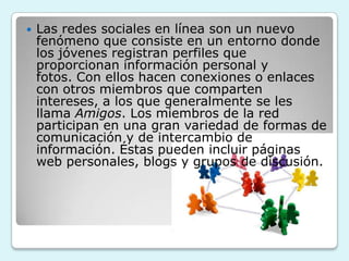    Las redes sociales en línea son un nuevo
    fenómeno que consiste en un entorno donde
    los jóvenes registran perfiles que
    proporcionan información personal y
    fotos. Con ellos hacen conexiones o enlaces
    con otros miembros que comparten
    intereses, a los que generalmente se les
    llama Amigos. Los miembros de la red
    participan en una gran variedad de formas de
    comunicación y de intercambio de
    información. Éstas pueden incluir páginas
    web personales, blogs y grupos de discusión.
 