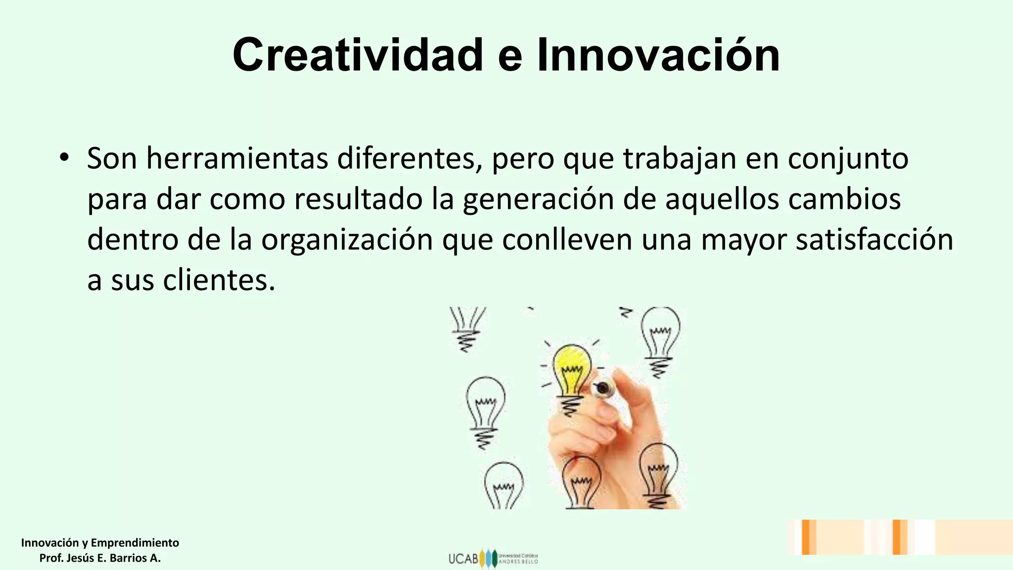 Creatividad e Innovación
• Son herramientas diferentes, pero que trabajan en conjunto
para dar como resultado la generación de aquellos cambios
dentro de la organización que conlleven una mayor satisfacción
a sus clientes.
Innovación y Emprendimiento
Prof. Jesús E. Barrios A.
 