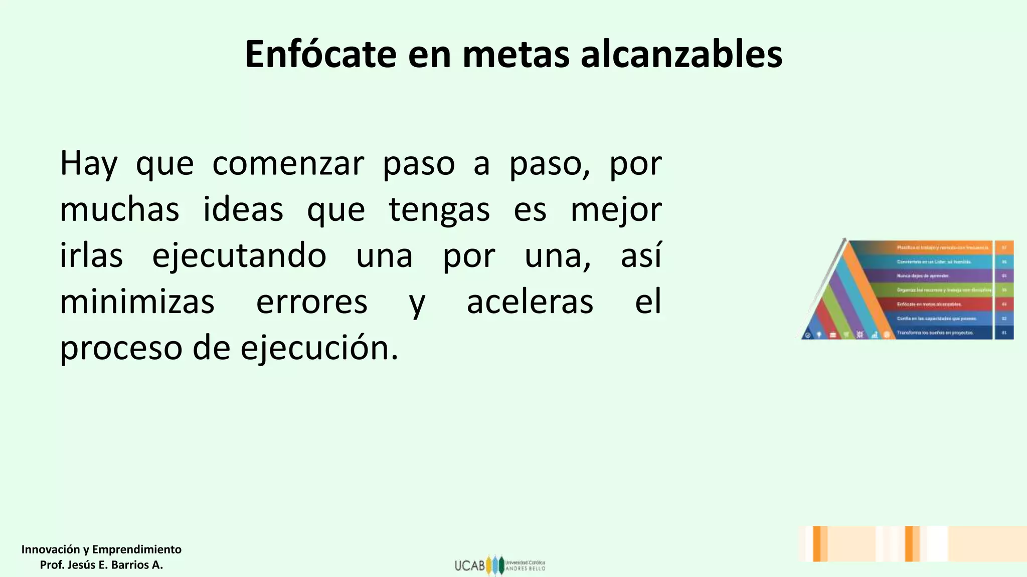 Enfócate en metas alcanzables
Hay que comenzar paso a paso, por
muchas ideas que tengas es mejor
irlas ejecutando una por una, así
minimizas errores y aceleras el
proceso de ejecución.
Innovación y Emprendimiento
Prof. Jesús E. Barrios A.
 