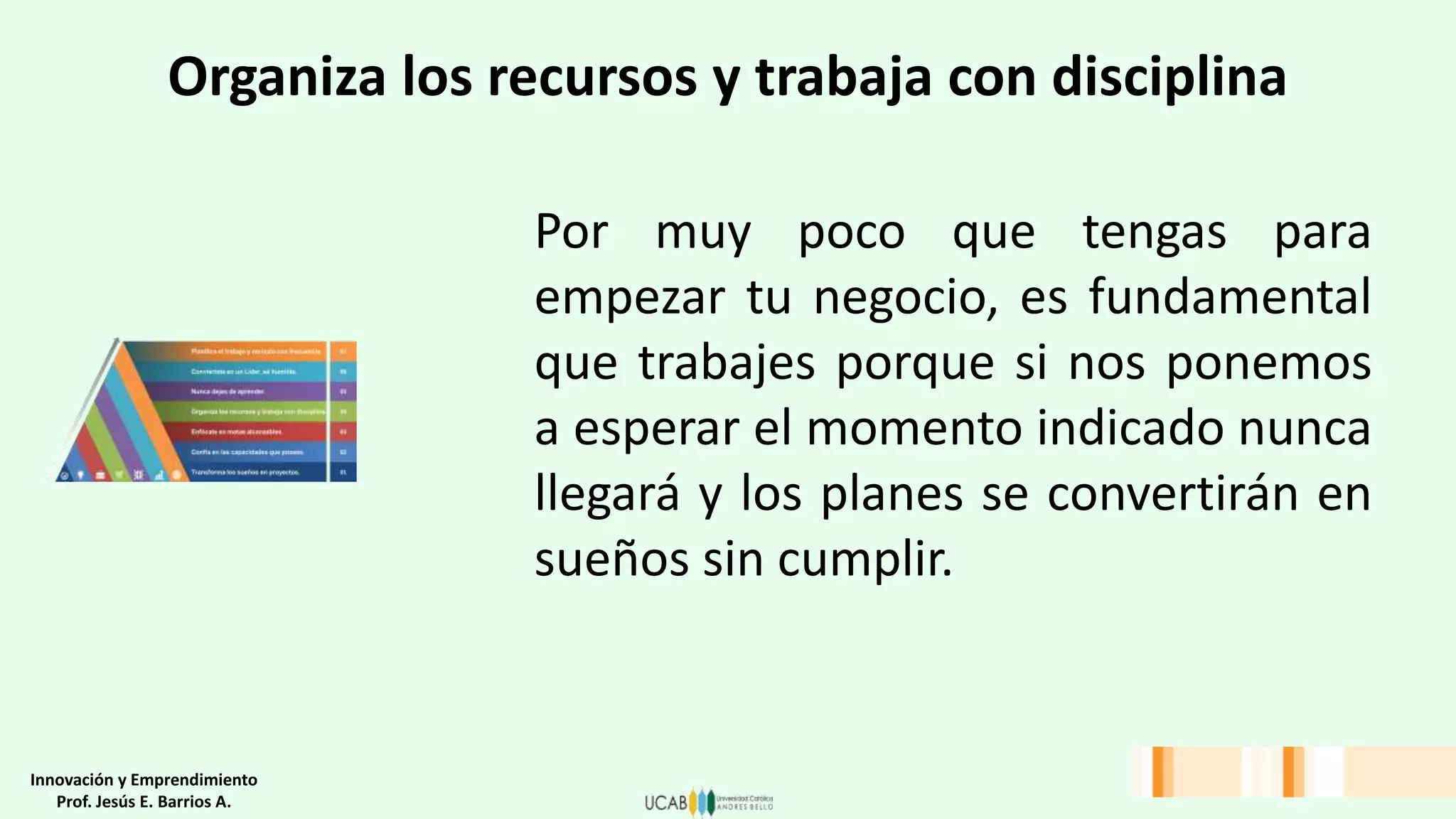Organiza los recursos y trabaja con disciplina
Por muy poco que tengas para
empezar tu negocio, es fundamental
que trabajes porque si nos ponemos
a esperar el momento indicado nunca
llegará y los planes se convertirán en
sueños sin cumplir.
Innovación y Emprendimiento
Prof. Jesús E. Barrios A.
 