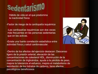 Hábito de vida en el que predomina
la inactividad física
-Dentro de los efectos del ejercicio destacan: Descenso
ligero de la presión arterial, elevación de las
concentraciones de colesterol HDL, disminución de la
concentración de triglicéridos, ayuda a la pérdida de peso,
mejora la tolerancia al esfuerzo, mejora el metabolismo de
asimilación de los hidratos de carbono, tiene efectos
psicológicos beneficiosos
-Factor de riesgo de la cardiopatía isquémica
-Las cardiopatías isquémicas son dos veces
más frecuentes en las personas sedentarias
que en las activas.
-Existe una fuerte correlación estadística entre
actividad física y salud cardiovascular.
 