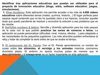 Identificar tres aplicaciones educativas que puedan ser utilizadas para el
proyecto de innovación educativa (blogs, wikis, software educativo: juegos,
simulaciones).
1. Khan Academy: Esta aplicación nos permite acceder a los más de 4.000 videos
educativos sobre diferentes temas (mates, química, historia…) El lugar perfecto para
repasar aquel contenido que no les ha quedado claro a tus hijos/as, consultar aquella
duda que quedo pendiente de resolver y encontrar la solución a ese problema que se
les resiste.
2. DotToDot numbers & letters: Sencilla y divertida aplicación para los más peques
de la casa con la que podrán practicar las series de números o letras. La
aplicación se puede personalizar (dificultad, nivel, música, efectos…) para adaptarla a
las necesidades de los pequeños jugadores. Los más atrevidos pueden enfrentarse al
reloj y tratar de completar la serie antes de que se acabe el tiempo.
3. El restaurante del Dr. Panda: Con el Dr. Panda aprenderemos un montón de
cosas sobre los alimentos, el reciclaje y los animales mientras cocinamos
divertidos platos. El entorno no aporta muchas pistas de manera que el
descubrimiento y el ensayo-error es un factor importante en esta aplicación.
 