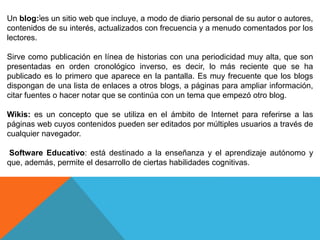 Un blog:]es un sitio web que incluye, a modo de diario personal de su autor o autores,
contenidos de su interés, actualizados con frecuencia y a menudo comentados por los
lectores.
Sirve como publicación en línea de historias con una periodicidad muy alta, que son
presentadas en orden cronológico inverso, es decir, lo más reciente que se ha
publicado es lo primero que aparece en la pantalla. Es muy frecuente que los blogs
dispongan de una lista de enlaces a otros blogs, a páginas para ampliar información,
citar fuentes o hacer notar que se continúa con un tema que empezó otro blog.
Wikis: es un concepto que se utiliza en el ámbito de Internet para referirse a las
páginas web cuyos contenidos pueden ser editados por múltiples usuarios a través de
cualquier navegador.
Software Educativo: está destinado a la enseñanza y el aprendizaje autónomo y
que, además, permite el desarrollo de ciertas habilidades cognitivas.
 