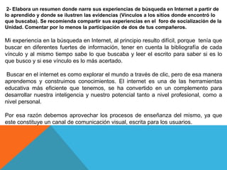 2- Elabora un resumen donde narre sus experiencias de búsqueda en Internet a partir de
lo aprendido y donde se ilustren las evidencias (Vínculos a los sitios donde encontró lo
que buscaba). Se recomienda compartir sus experiencias en el foro de socialización de la
Unidad. Comentar por lo menos la participación de dos de tus compañeros.
Mi experiencia en la búsqueda en Internet, al principio resulto difícil, porque tenía que
buscar en diferentes fuertes de información, tener en cuenta la bibliografía de cada
vínculo y al mismo tiempo sabe lo que buscaba y leer el escrito para saber si es lo
que busco y si ese vínculo es lo más acertado.
Buscar en el internet es como explorar el mundo a través de clic, pero de esa manera
aprendemos y construimos conocimientos. El internet es una de las herramientas
educativa más eficiente que tenemos, se ha convertido en un complemento para
desarrollar nuestra inteligencia y nuestro potencial tanto a nivel profesional, como a
nivel personal.
Por esa razón debemos aprovechar los procesos de enseñanza del mismo, ya que
este constituye un canal de comunicación visual, escrita para los usuarios.
 