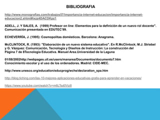 BIBLIOGRAFIA
http://www.monografias.com/trabajos57/importancia-internet-educacion/importancia-internet-
educacion2.shtml#ixzz4DACDKpz1
ADELL, J. Y SALES, A. (1999) Profesor on line: Elementos para la definición de un nuevo rol docente".
Comunicación presentada en EDUTEC’99.
ECHEVERRÍA, J. (1995): Cosmopolitas domésticos. Barcelona: Anagrama.
McCLINTOCK, R. (1993): "Elaboración de un nuevo sistema educativo". En R.McClintock; M.J. Striebel
y G. Vázquez: Comunicación, Tecnología y Diseños de Instrucción: La construcción del
Página 7 de 8Tecnologia Educativa. Manuel Area.Universidad de la Laguna
01/08/2002http://webpages.ull.es/users/manarea/Documentos/documento7.htm
Conocimiento escolar y el uso de los ordenadores. Madrid: CIDE-MEC.
http://www.unesco.org/education/educprog/wche/declaration_spa.htm
http://blog.tiching.com/las-10-mejores-aplicaciones-educativas-gratis-para-aprender-en-vacaciones/
https://www.youtube.com/watch?v=m6LTsd0Viz8
 