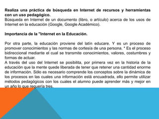Realiza una práctica de búsqueda en Internet de recursos y herramientas
con un uso pedagógico.
Búsqueda en Internet de un documento (libro, o artículo) acerca de los usos de
Internet en la educación (Google, Google Académico).
Importancia de la "Internet en la Educación.
Por otra parte, la educación proviene del latín educare. Y es un proceso de
promover conocimientos y las normas de cortesía de una persona. * Es el proceso
bidireccional mediante el cual se transmite conocimientos, valores, costumbres y
formas de actuar.
A través del uso del Internet se posibilita, por primera vez en la historia de la
educación que la mente quede liberada de tener que retener una cantidad enorme
de información. Sólo es necesario comprende los conceptos sobre la dinámica de
los procesos en las cuales una información está encuadrada, ello permite utilizar
métodos pedagógicos con los cuales el alumno puede aprender más y mejor en
un año lo que requería tres.
 