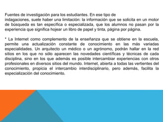 Fuentes de investigación para los estudiantes. En ese tipo de
indagaciones, suele haber una limitación: la información que se solicita en un motor
de búsqueda es tan específica o especializada, que los alumnos no pasan por la
experiencia que significa hojear un libro de papel y tinta, página por página.
* La Internet como complemento de la enseñanza que se obtiene en la escuela,
permite una actualización constante de conocimiento en las más variadas
especialidades. Un arquitecto un médico o un agrónomo, podrán hallar en la red
sitios en los que no sólo aparecen las novedades científicas y técnicas de cada
disciplina, sino en los que además es posible intercambiar experiencias con otros
profesionales en diversos sitios del mundo. Internet, abierta a todas las vertientes del
conocimiento, propicia el intercambio interdisciplinario, pero además, facilita la
especialización del conocimiento.
 