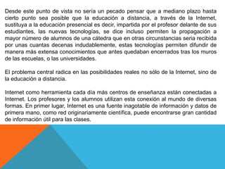 Desde este punto de vista no sería un pecado pensar que a mediano plazo hasta
cierto punto sea posible que la educación a distancia, a través de la Internet,
sustituya a la educación presencial es decir, impartida por el profesor delante de sus
estudiantes, las nuevas tecnologías, se dice incluso permiten la propagación a
mayor número de alumnos de una cátedra que en otras circunstancias seria recibida
por unas cuantas decenas indudablemente, estas tecnologías permiten difundir de
manera más extensa conocimientos que antes quedaban encerrados tras los muros
de las escuelas, o las universidades.
El problema central radica en las posibilidades reales no sólo de la Internet, sino de
la educación a distancia.
Internet como herramienta cada día más centros de enseñanza están conectadas a
Internet. Los profesores y los alumnos utilizan esta conexión al mundo de diversas
formas. En primer lugar, Internet es una fuente inagotable de información y datos de
primera mano, como red originariamente científica, puede encontrarse gran cantidad
de información útil para las clases.
 