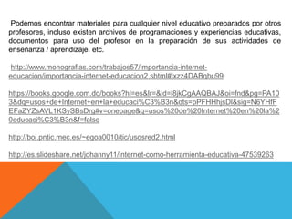 Podemos encontrar materiales para cualquier nivel educativo preparados por otros
profesores, incluso existen archivos de programaciones y experiencias educativas,
documentos para uso del profesor en la preparación de sus actividades de
enseñanza / aprendizaje. etc.
http://www.monografias.com/trabajos57/importancia-internet-
educacion/importancia-internet-educacion2.shtml#ixzz4DABqbu99
https://books.google.com.do/books?hl=es&lr=&id=l8jkCgAAQBAJ&oi=fnd&pg=PA10
3&dq=usos+de+Internet+en+la+educaci%C3%B3n&ots=pPFHHhjsDl&sig=N6YHfF
EFaZYZsAVL1KSySBsDrg#v=onepage&q=usos%20de%20Internet%20en%20la%2
0educaci%C3%B3n&f=false
http://boj.pntic.mec.es/~egoa0010/tic/usosred2.html
http://es.slideshare.net/johanny11/internet-como-herramienta-educativa-47539263
 