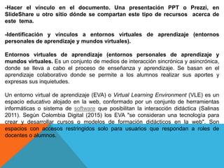 -Hacer el vínculo en el documento. Una presentación PPT o Prezzi, en
SlideShare u otro sitio dónde se compartan este tipo de recursos acerca de
este tema.
-Identificación y vínculos a entornos virtuales de aprendizaje (entornos
personales de aprendizaje y mundos virtuales).
Entornos virtuales de aprendizaje (entornos personales de aprendizaje y
mundos virtuales. Es un conjunto de medios de interacción sincrónica y asincrónica,
donde se lleva a cabo el proceso de enseñanza y aprendizaje. Se basan en el
aprendizaje colaborativo donde se permite a los alumnos realizar sus aportes y
expresas sus inquietudes.
Un entorno virtual de aprendizaje (EVA) o Virtual Learning Environment (VLE) es un
espacio educativo alojado en la web, conformado por un conjunto de herramientas
informáticas o sistema de software que posibilitan la interacción didáctica (Salinas
2011). Según Colombia Digital (2015) los EVA "se consideran una tecnología para
crear y desarrollar cursos o modelos de formación didácticos en la web". Son
espacios con accesos restringidos solo para usuarios que respondan a roles de
docentes o alumnos.
 